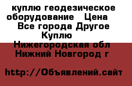 куплю геодезическое оборудование › Цена ­ - - Все города Другое » Куплю   . Нижегородская обл.,Нижний Новгород г.